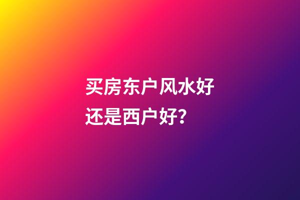 买房东户风水好还是西户好？