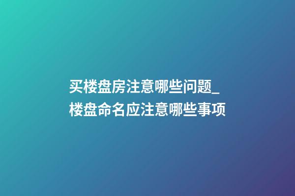 买楼盘房注意哪些问题_楼盘命名应注意哪些事项-第1张-公司起名-玄机派