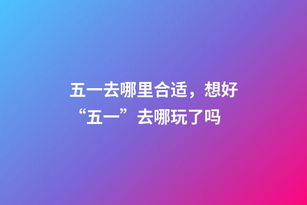 五一去哪里合适，想好“五一”去哪玩了吗-第1张-观点-玄机派