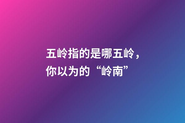 五岭指的是哪五岭，你以为的“岭南”-第1张-观点-玄机派