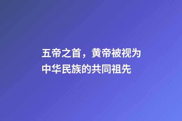 五帝之首，黄帝被视为中华民族的共同祖先-第1张-观点-玄机派