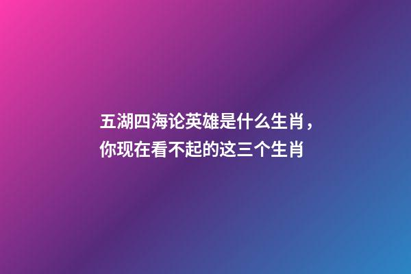 五湖四海论英雄是什么生肖，你现在看不起的这三个生肖-第1张-观点-玄机派