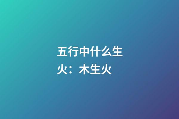 五行中什么生火：木生火