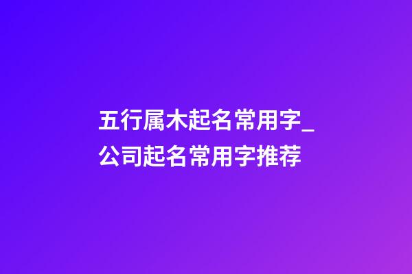 五行属木起名常用字_公司起名常用字推荐-第1张-公司起名-玄机派