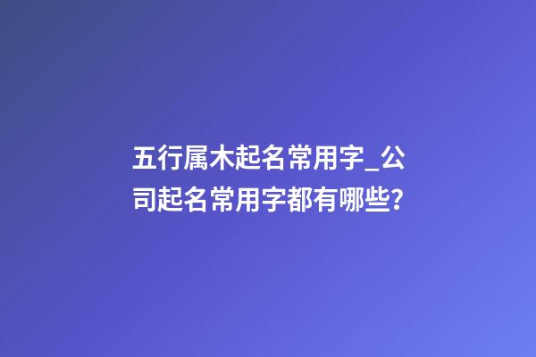 五行属木起名常用字_公司起名常用字都有哪些？-第1张-公司起名-玄机派