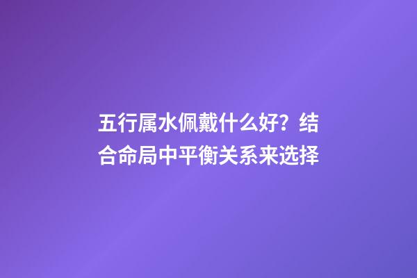 五行属水佩戴什么好？结合命局中平衡关系来选择