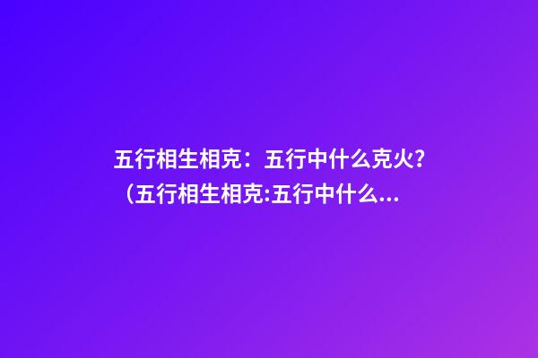 五行相生相克：五行中什么克火？（五行相生相克:五行中什么克火怎么解释）