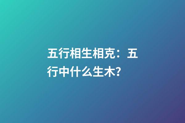 五行相生相克：五行中什么生木？