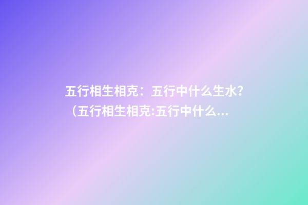 五行相生相克：五行中什么生水？（五行相生相克:五行中什么生水什么生火）