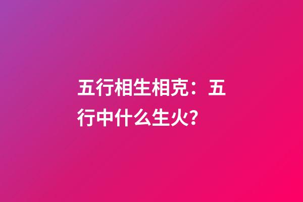 五行相生相克：五行中什么生火？