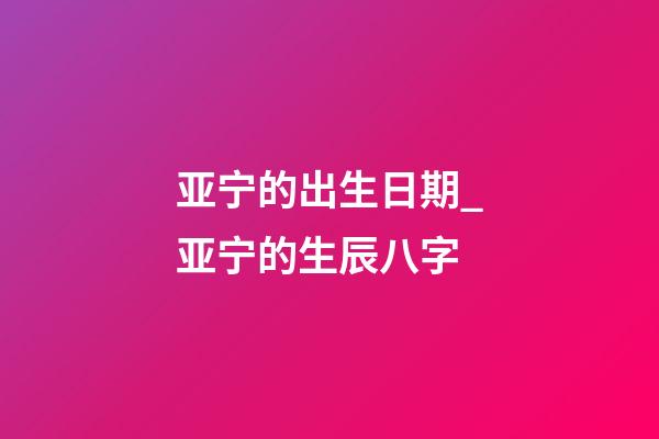 亚宁的出生日期_亚宁的生辰八字