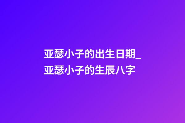 亚瑟小子的出生日期_亚瑟小子的生辰八字