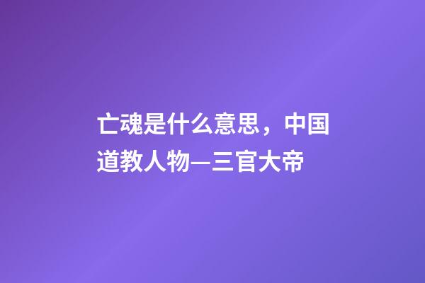 亡魂是什么意思，中国道教人物—三官大帝-第1张-观点-玄机派