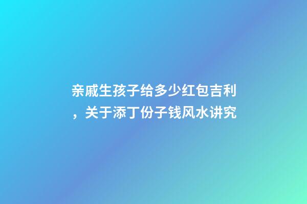 亲戚生孩子给多少红包吉利，关于添丁份子钱风水讲究