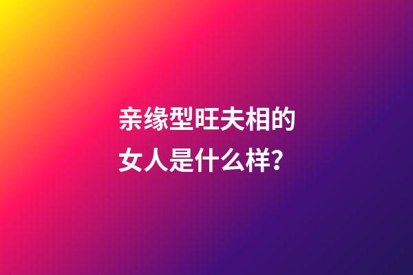 亲缘型旺夫相的女人是什么样？