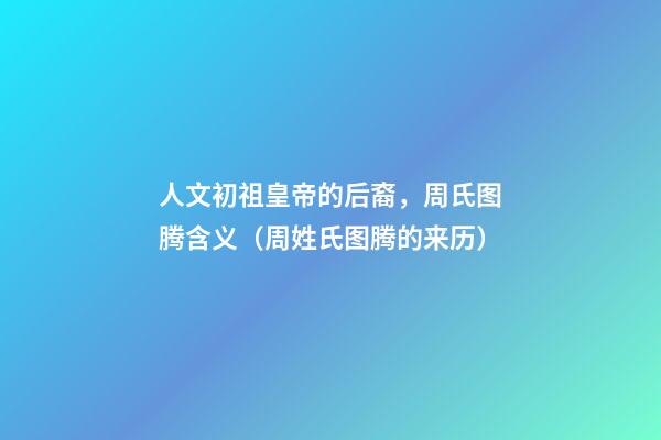 人文初祖皇帝的后裔，周氏图腾含义（周姓氏图腾的来历）