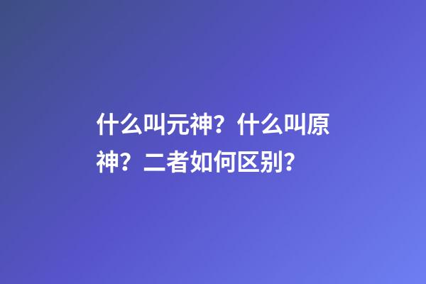 什么叫元神？什么叫原神？二者如何区别？