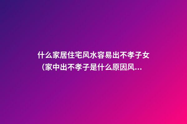 什么家居住宅风水容易出不孝子女（家中出不孝子是什么原因风水）