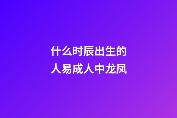 什么时辰出生的人易成人中龙凤