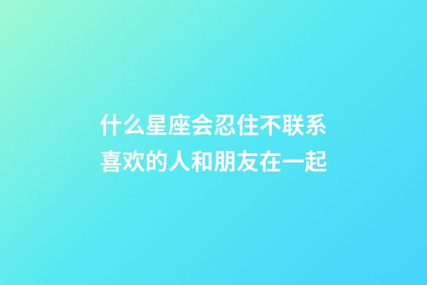 什么星座会忍住不联系喜欢的人和朋友在一起-第1张-星座运势-玄机派