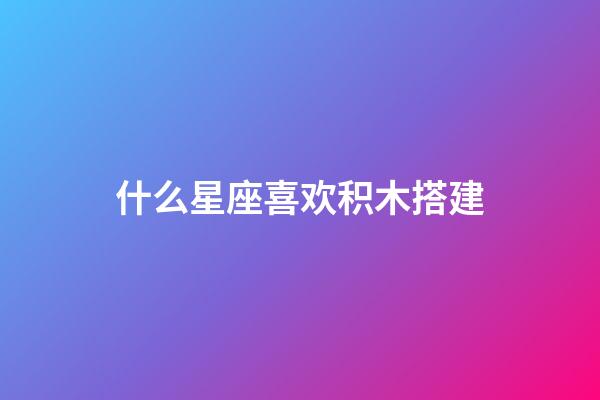 什么星座喜欢积木搭建