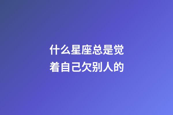 什么星座总是觉着自己欠别人的-第1张-星座运势-玄机派