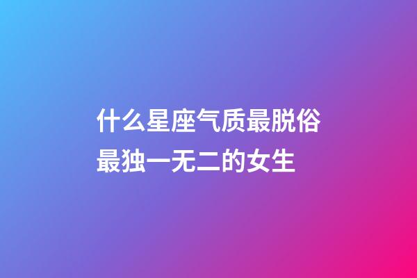 什么星座气质最脱俗最独一无二的女生