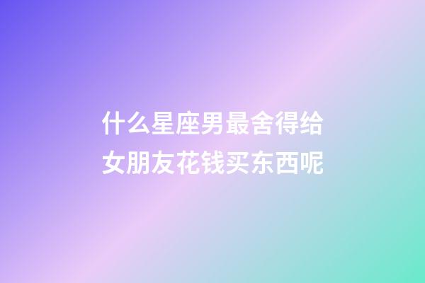 什么星座男最舍得给女朋友花钱买东西呢-第1张-星座运势-玄机派