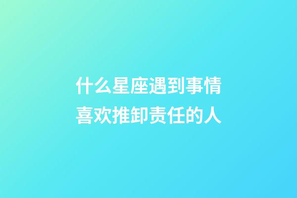 什么星座遇到事情喜欢推卸责任的人-第1张-星座运势-玄机派