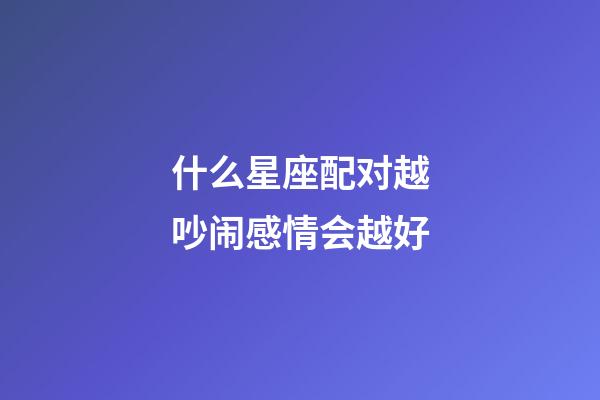 什么星座配对越吵闹感情会越好