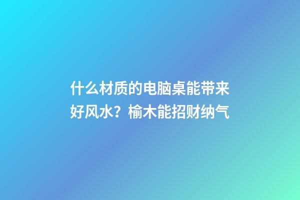 什么材质的电脑桌能带来好风水？榆木能招财纳气