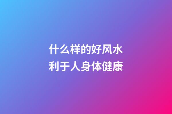 什么样的好风水利于人身体健康