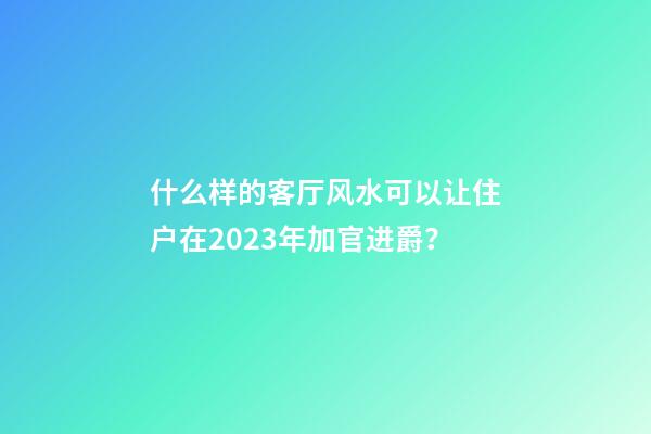 什么样的客厅风水可以让住户在2023年加官进爵？