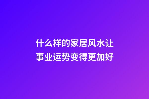 什么样的家居风水让事业运势变得更加好