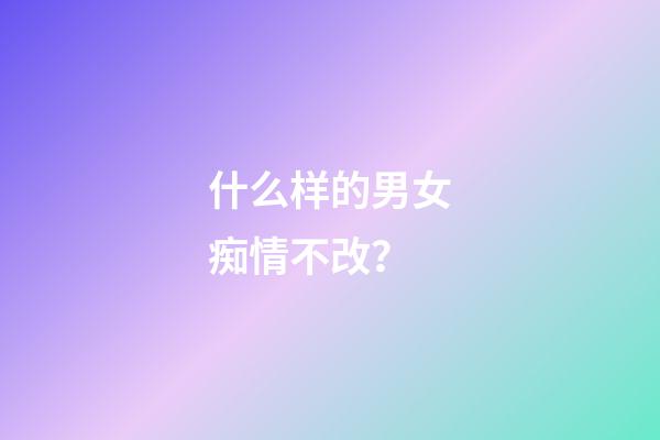 什么样的男女痴情不改？