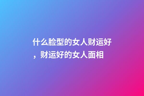 什么脸型的女人财运好，财运好的女人面相