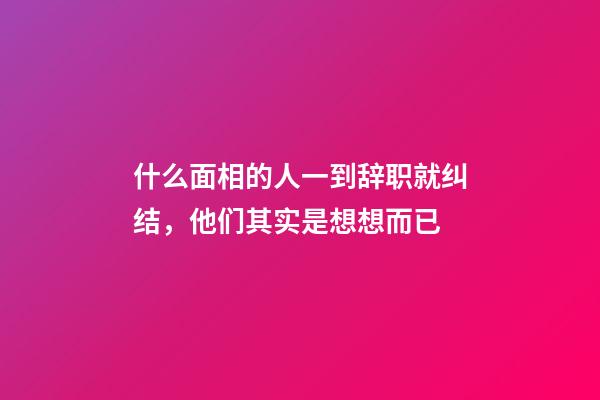 什么面相的人一到辞职就纠结，他们其实是想想而已