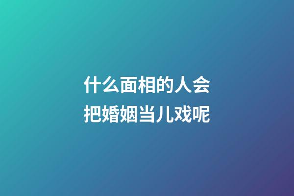 什么面相的人会把婚姻当儿戏呢