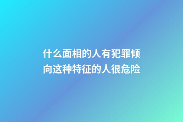 什么面相的人有犯罪倾向?这种特征的人很危险