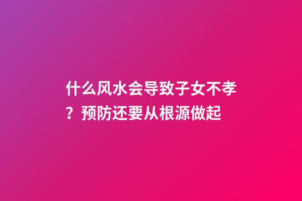 什么风水会导致子女不孝？预防还要从根源做起