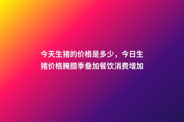 今天生猪的价格是多少，今日生猪价格腌腊季叠加餐饮消费增加-第1张-观点-玄机派