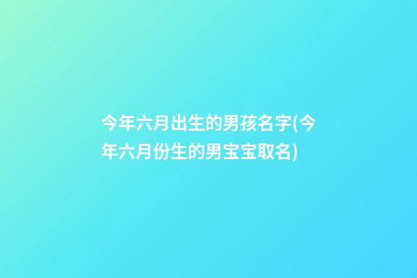 今年六月出生的男孩名字(今年六月份生的男宝宝取名)