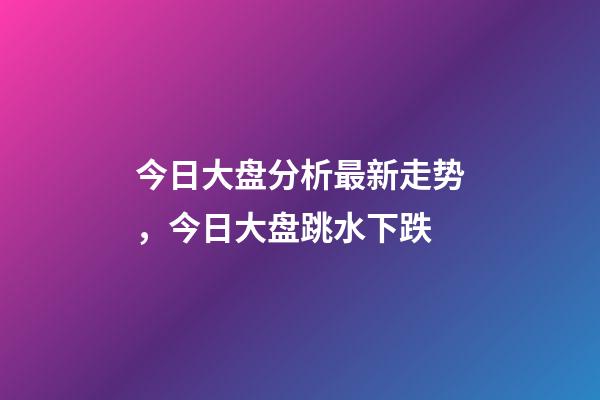 今日大盘分析最新走势，今日大盘跳水下跌-第1张-观点-玄机派