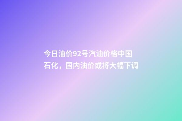 今日油价92号汽油价格中国石化，国内油价或将大幅下调-第1张-观点-玄机派