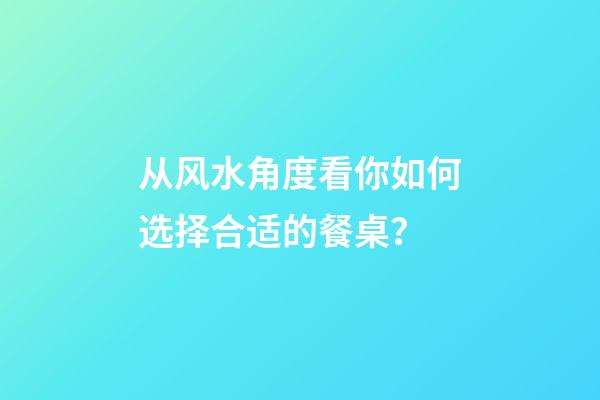 从风水角度看你如何选择合适的餐桌？