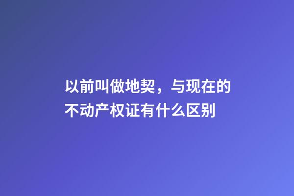 以前叫做地契，与现在的不动产权证有什么区别