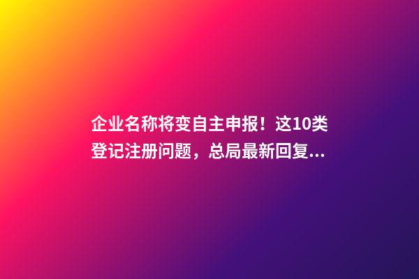 企业名称将变自主申报！这10类登记注册问题，总局最新回复！-第1张-公司起名-玄机派