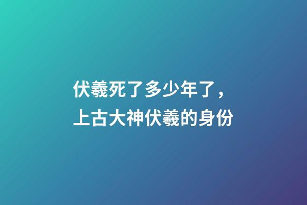 伏羲死了多少年了，上古大神伏羲的身份-第1张-观点-玄机派