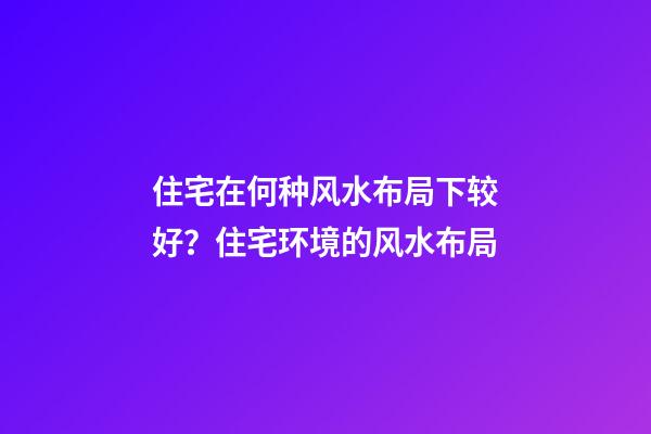 住宅在何种风水布局下较好？住宅环境的风水布局