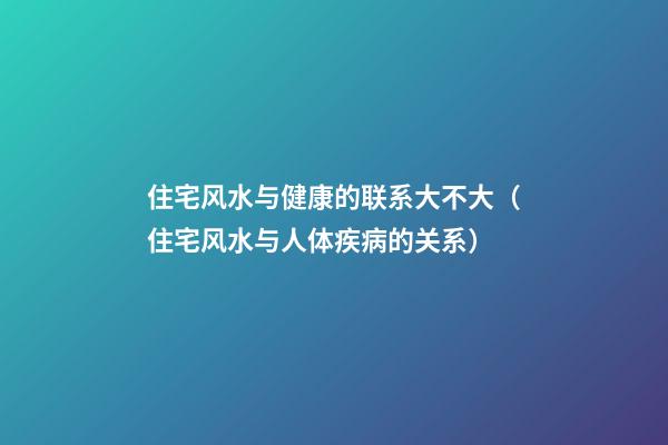 住宅风水与健康的联系大不大（住宅风水与人体疾病的关系）